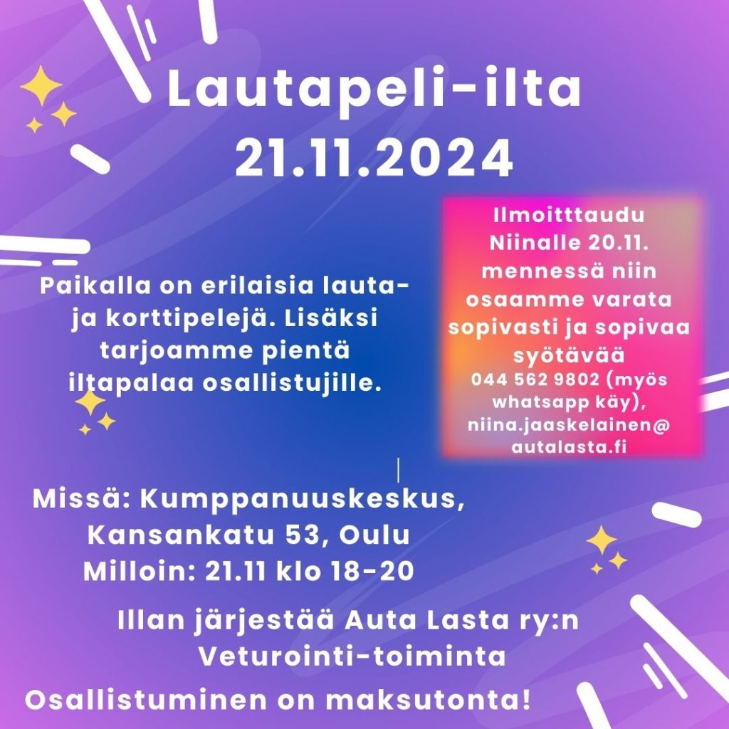 Kuvassa on violetilla pohjalla tähtiä ja valojuovia sekä tekstinä tietoa Veturointi-toiminnan peli-illasta: Lautapeli-ilta 21.11.2024. Paikalla on erilaisia lauta- ja korttipelejä. Lisäksi tarjoamme pientä iltapalaa osallistujille. Missä: Kumppanuuskeskus, Kansankatu 53, Oulu Milloin: 21.11 klo 18-20. Illan järjestää Auta Lasta ry:n Veturointi-toiminta. Osallistuminen on maksutonta! Ilmoitttaudu Niinalle 20.11. mennessä niin osaamme varata sopivasti ja sopivaa syötävää 044 562 9802 (myös whatsapp käy), niina.jaaskelainen@ autalasta.fi