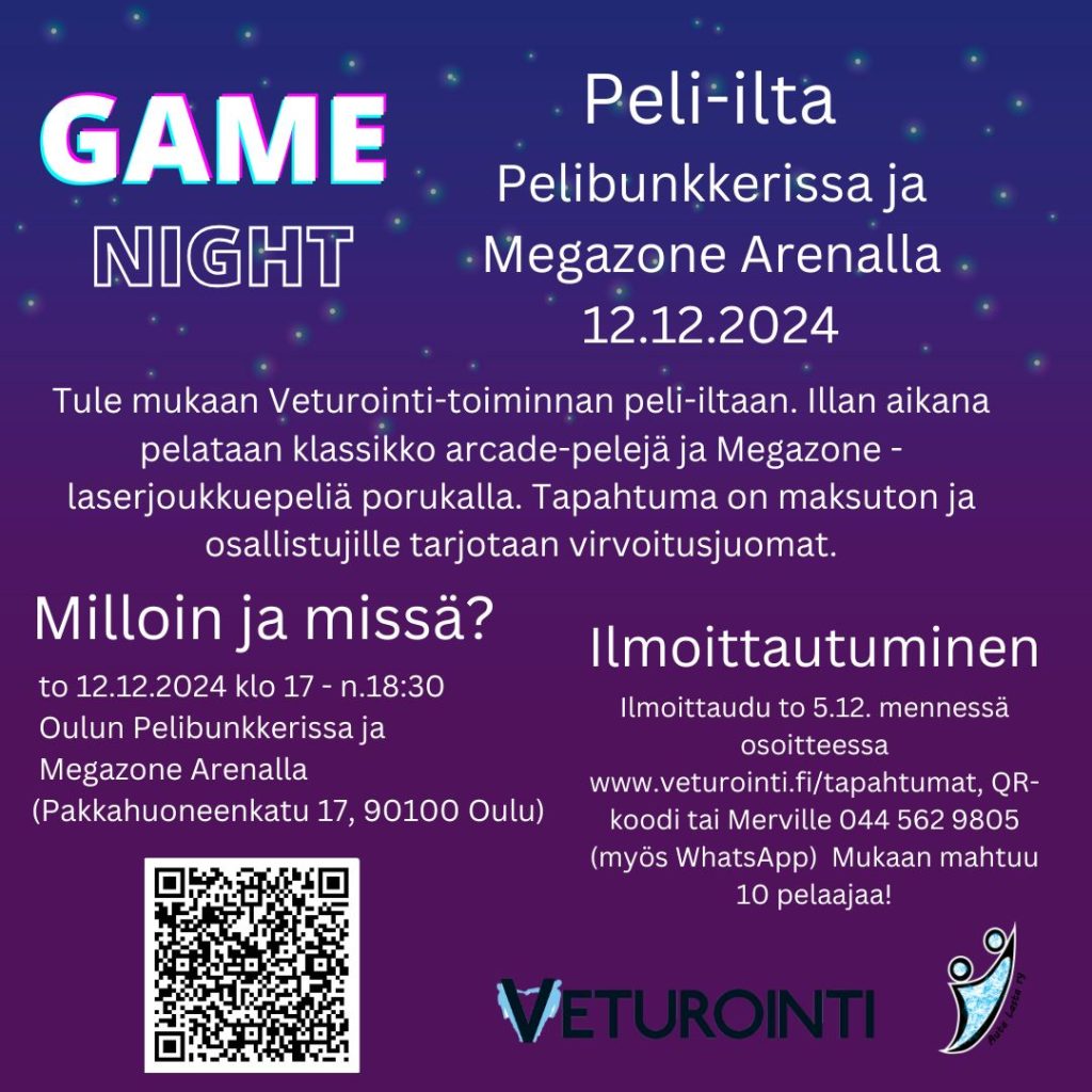 Kuvassa violetti pohja, jossa yläosassa tähtiä. Kuvassa tekstinä tietoa peli-illasta: Game Night. Peli-ilta Pelibunkkerissa ja Megazone Arenalla 12.12.2024. Tule mukaan Veturointi-toiminnan peli-iltaan. Illan aikana pelataan klassikko arcade-pelejä ja Megazone -laserjoukkuepeliä porukalla. Tapahtuma on maksuton ja osallistujille tarjotaan virvoitusjuomat. Milloin ja missä?To 12.12.2024 klo 17 - n.18:30 Oulun Pelibunkkerissa ja Megazone Arenalla (Pakkahuoneenkatu 17, 90100 Oulu). Ilmoittautuminen: Ilmoittaudu to 5.12. mennessä osoitteessa www.veturointi.fi/tapahtumat, QR-koodi tai Merville 044 562 9805 (myös WhatsApp) Mukaan mahtuu 10 pelaajaa! Lisäksi kuvassa QR-koodi ilmoittautumislomakkeeseen ja järjestäjän logot.