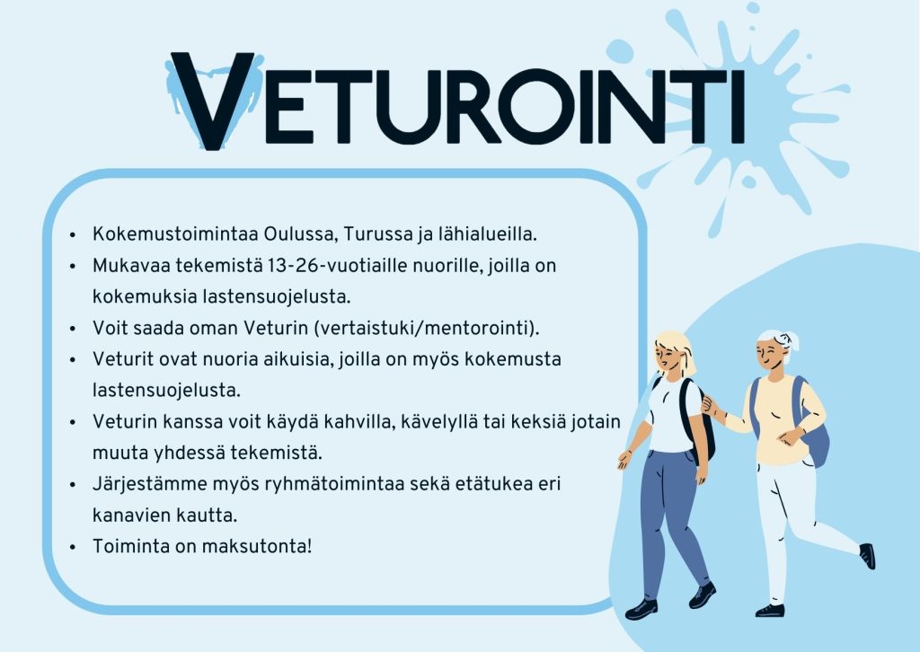 Kuvassa sinisellä pohjalla Veturointi tekstilogo ja tekstinä tietoa Veturointi-toiminnasta: Kokemustoimintaa Oulussa, Turussa ja lähialueilla. Mukavaa tekemistä 13-26-vuotiaille nuorille, joilla on kokemuksia lastensuojelusta. Voit saada oman Veturin (vertaistuki/mentorointi). Veturit ovat nuoria aikuisia, joilla on myös kokemusta lastensuojelusta. Veturin kanssa voit käydä kahvilla, kävelyllä tai keksiä jotain muuta yhdessä tekemistä. Järjestämme myös ryhmätoimintaa sekä etätukea eri kanavien kautta. Toiminta on maksutonta! Kuvassa lisäksi piirroskuvana kaksi nuorta naista, joilla on reput selässä.